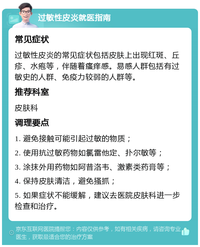 过敏性皮炎就医指南 常见症状 过敏性皮炎的常见症状包括皮肤上出现红斑、丘疹、水疱等，伴随着瘙痒感。易感人群包括有过敏史的人群、免疫力较弱的人群等。 推荐科室 皮肤科 调理要点 1. 避免接触可能引起过敏的物质； 2. 使用抗过敏药物如氯雷他定、扑尔敏等； 3. 涂抹外用药物如阿昔洛韦、激素类药膏等； 4. 保持皮肤清洁，避免搔抓； 5. 如果症状不能缓解，建议去医院皮肤科进一步检查和治疗。