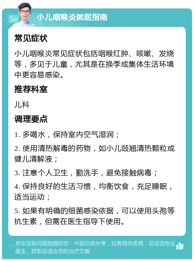 小儿咽喉炎就医指南 常见症状 小儿咽喉炎常见症状包括咽喉红肿、咳嗽、发烧等，多见于儿童，尤其是在换季或集体生活环境中更容易感染。 推荐科室 儿科 调理要点 1. 多喝水，保持室内空气湿润； 2. 使用清热解毒的药物，如小儿豉翘清热颗粒或健儿清解液； 3. 注意个人卫生，勤洗手，避免接触病毒； 4. 保持良好的生活习惯，均衡饮食，充足睡眠，适当运动； 5. 如果有明确的细菌感染依据，可以使用头孢等抗生素，但需在医生指导下使用。