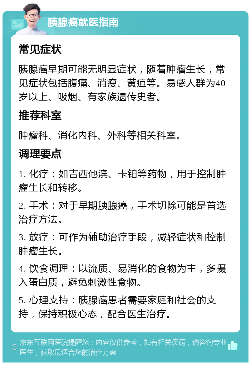 胰腺癌就医指南 常见症状 胰腺癌早期可能无明显症状，随着肿瘤生长，常见症状包括腹痛、消瘦、黄疸等。易感人群为40岁以上、吸烟、有家族遗传史者。 推荐科室 肿瘤科、消化内科、外科等相关科室。 调理要点 1. 化疗：如吉西他滨、卡铂等药物，用于控制肿瘤生长和转移。 2. 手术：对于早期胰腺癌，手术切除可能是首选治疗方法。 3. 放疗：可作为辅助治疗手段，减轻症状和控制肿瘤生长。 4. 饮食调理：以流质、易消化的食物为主，多摄入蛋白质，避免刺激性食物。 5. 心理支持：胰腺癌患者需要家庭和社会的支持，保持积极心态，配合医生治疗。