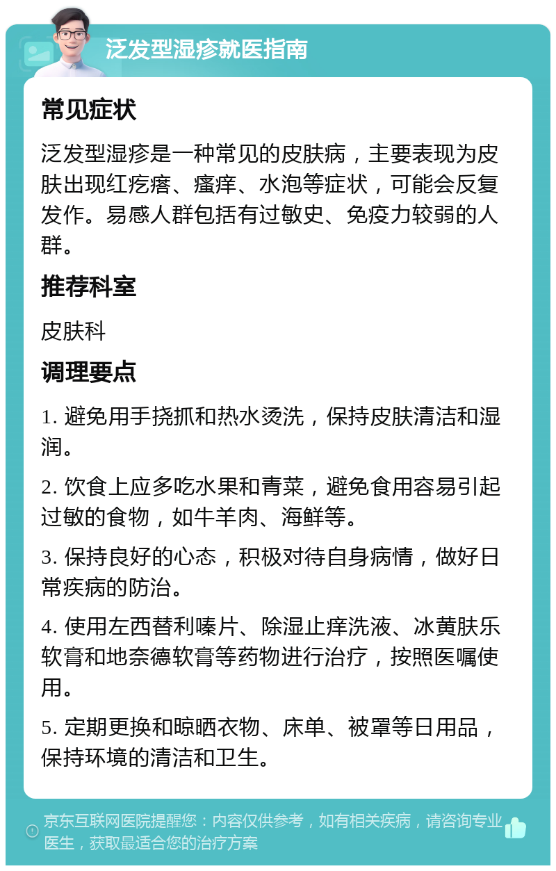 泛发型湿疹就医指南 常见症状 泛发型湿疹是一种常见的皮肤病，主要表现为皮肤出现红疙瘩、瘙痒、水泡等症状，可能会反复发作。易感人群包括有过敏史、免疫力较弱的人群。 推荐科室 皮肤科 调理要点 1. 避免用手挠抓和热水烫洗，保持皮肤清洁和湿润。 2. 饮食上应多吃水果和青菜，避免食用容易引起过敏的食物，如牛羊肉、海鲜等。 3. 保持良好的心态，积极对待自身病情，做好日常疾病的防治。 4. 使用左西替利嗪片、除湿止痒洗液、冰黄肤乐软膏和地奈德软膏等药物进行治疗，按照医嘱使用。 5. 定期更换和晾晒衣物、床单、被罩等日用品，保持环境的清洁和卫生。