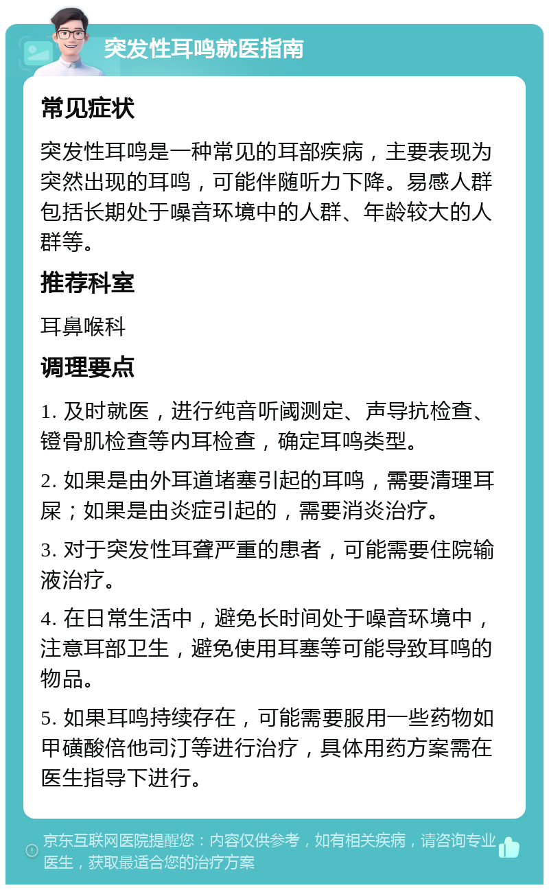 突发性耳鸣就医指南 常见症状 突发性耳鸣是一种常见的耳部疾病，主要表现为突然出现的耳鸣，可能伴随听力下降。易感人群包括长期处于噪音环境中的人群、年龄较大的人群等。 推荐科室 耳鼻喉科 调理要点 1. 及时就医，进行纯音听阈测定、声导抗检查、镫骨肌检查等内耳检查，确定耳鸣类型。 2. 如果是由外耳道堵塞引起的耳鸣，需要清理耳屎；如果是由炎症引起的，需要消炎治疗。 3. 对于突发性耳聋严重的患者，可能需要住院输液治疗。 4. 在日常生活中，避免长时间处于噪音环境中，注意耳部卫生，避免使用耳塞等可能导致耳鸣的物品。 5. 如果耳鸣持续存在，可能需要服用一些药物如甲磺酸倍他司汀等进行治疗，具体用药方案需在医生指导下进行。