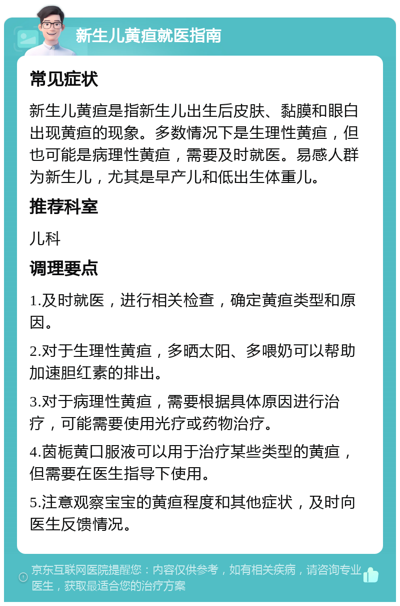 新生儿黄疸就医指南 常见症状 新生儿黄疸是指新生儿出生后皮肤、黏膜和眼白出现黄疸的现象。多数情况下是生理性黄疸，但也可能是病理性黄疸，需要及时就医。易感人群为新生儿，尤其是早产儿和低出生体重儿。 推荐科室 儿科 调理要点 1.及时就医，进行相关检查，确定黄疸类型和原因。 2.对于生理性黄疸，多晒太阳、多喂奶可以帮助加速胆红素的排出。 3.对于病理性黄疸，需要根据具体原因进行治疗，可能需要使用光疗或药物治疗。 4.茵栀黄口服液可以用于治疗某些类型的黄疸，但需要在医生指导下使用。 5.注意观察宝宝的黄疸程度和其他症状，及时向医生反馈情况。