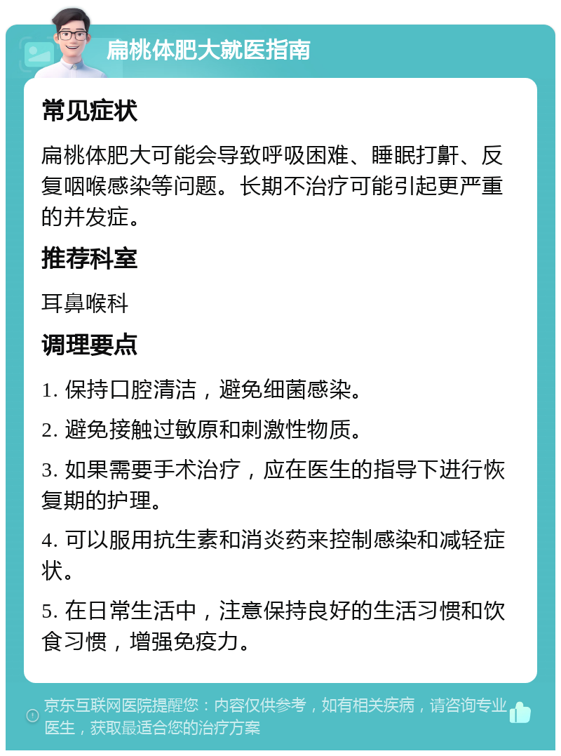 扁桃体肥大就医指南 常见症状 扁桃体肥大可能会导致呼吸困难、睡眠打鼾、反复咽喉感染等问题。长期不治疗可能引起更严重的并发症。 推荐科室 耳鼻喉科 调理要点 1. 保持口腔清洁，避免细菌感染。 2. 避免接触过敏原和刺激性物质。 3. 如果需要手术治疗，应在医生的指导下进行恢复期的护理。 4. 可以服用抗生素和消炎药来控制感染和减轻症状。 5. 在日常生活中，注意保持良好的生活习惯和饮食习惯，增强免疫力。