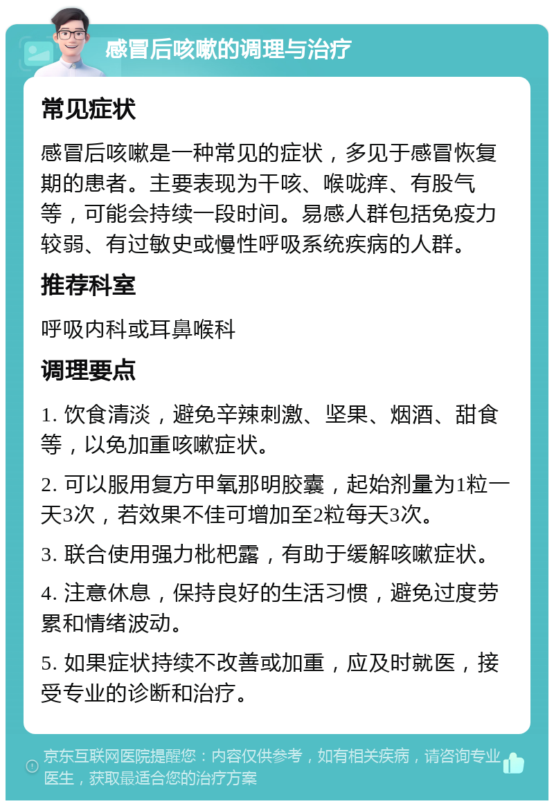 感冒后咳嗽的调理与治疗 常见症状 感冒后咳嗽是一种常见的症状，多见于感冒恢复期的患者。主要表现为干咳、喉咙痒、有股气等，可能会持续一段时间。易感人群包括免疫力较弱、有过敏史或慢性呼吸系统疾病的人群。 推荐科室 呼吸内科或耳鼻喉科 调理要点 1. 饮食清淡，避免辛辣刺激、坚果、烟酒、甜食等，以免加重咳嗽症状。 2. 可以服用复方甲氧那明胶囊，起始剂量为1粒一天3次，若效果不佳可增加至2粒每天3次。 3. 联合使用强力枇杷露，有助于缓解咳嗽症状。 4. 注意休息，保持良好的生活习惯，避免过度劳累和情绪波动。 5. 如果症状持续不改善或加重，应及时就医，接受专业的诊断和治疗。