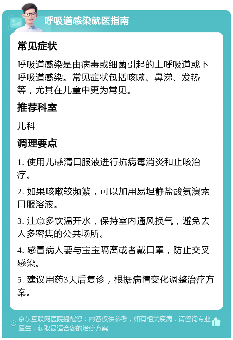 呼吸道感染就医指南 常见症状 呼吸道感染是由病毒或细菌引起的上呼吸道或下呼吸道感染。常见症状包括咳嗽、鼻涕、发热等，尤其在儿童中更为常见。 推荐科室 儿科 调理要点 1. 使用儿感清口服液进行抗病毒消炎和止咳治疗。 2. 如果咳嗽较频繁，可以加用易坦静盐酸氨溴索口服溶液。 3. 注意多饮温开水，保持室内通风换气，避免去人多密集的公共场所。 4. 感冒病人要与宝宝隔离或者戴口罩，防止交叉感染。 5. 建议用药3天后复诊，根据病情变化调整治疗方案。