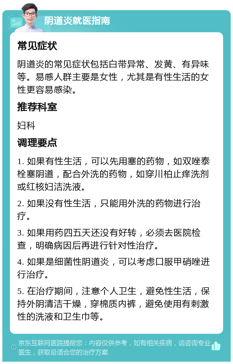 阴道炎就医指南 常见症状 阴道炎的常见症状包括白带异常、发黄、有异味等。易感人群主要是女性，尤其是有性生活的女性更容易感染。 推荐科室 妇科 调理要点 1. 如果有性生活，可以先用塞的药物，如双唑泰栓塞阴道，配合外洗的药物，如穿川柏止痒洗剂或红核妇洁洗液。 2. 如果没有性生活，只能用外洗的药物进行治疗。 3. 如果用药四五天还没有好转，必须去医院检查，明确病因后再进行针对性治疗。 4. 如果是细菌性阴道炎，可以考虑口服甲硝唑进行治疗。 5. 在治疗期间，注意个人卫生，避免性生活，保持外阴清洁干燥，穿棉质内裤，避免使用有刺激性的洗液和卫生巾等。