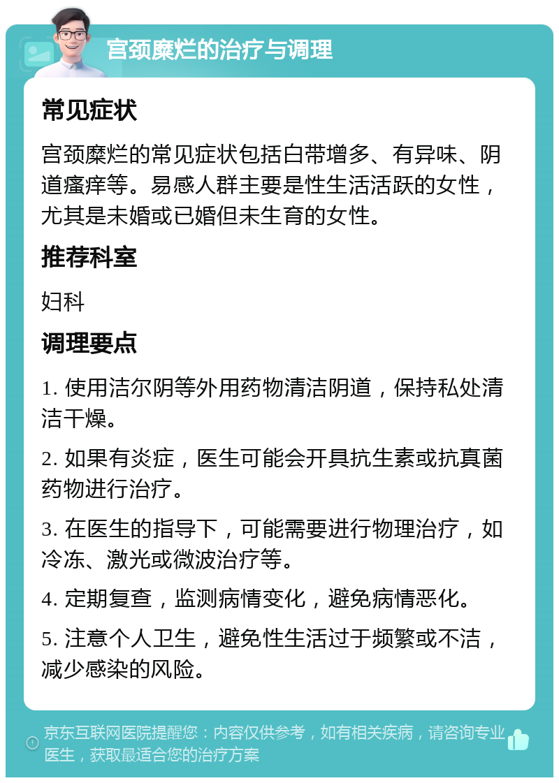 宫颈糜烂的治疗与调理 常见症状 宫颈糜烂的常见症状包括白带增多、有异味、阴道瘙痒等。易感人群主要是性生活活跃的女性，尤其是未婚或已婚但未生育的女性。 推荐科室 妇科 调理要点 1. 使用洁尔阴等外用药物清洁阴道，保持私处清洁干燥。 2. 如果有炎症，医生可能会开具抗生素或抗真菌药物进行治疗。 3. 在医生的指导下，可能需要进行物理治疗，如冷冻、激光或微波治疗等。 4. 定期复查，监测病情变化，避免病情恶化。 5. 注意个人卫生，避免性生活过于频繁或不洁，减少感染的风险。