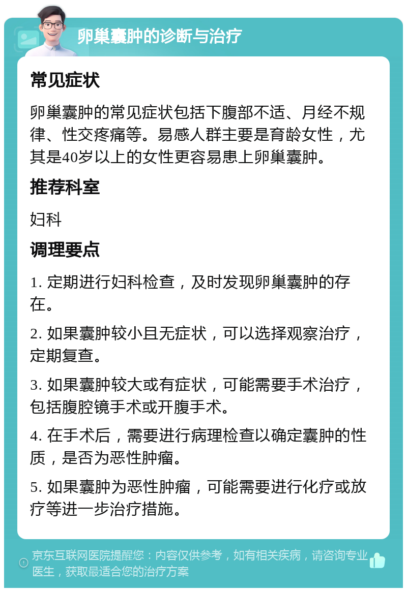 卵巢囊肿的诊断与治疗 常见症状 卵巢囊肿的常见症状包括下腹部不适、月经不规律、性交疼痛等。易感人群主要是育龄女性，尤其是40岁以上的女性更容易患上卵巢囊肿。 推荐科室 妇科 调理要点 1. 定期进行妇科检查，及时发现卵巢囊肿的存在。 2. 如果囊肿较小且无症状，可以选择观察治疗，定期复查。 3. 如果囊肿较大或有症状，可能需要手术治疗，包括腹腔镜手术或开腹手术。 4. 在手术后，需要进行病理检查以确定囊肿的性质，是否为恶性肿瘤。 5. 如果囊肿为恶性肿瘤，可能需要进行化疗或放疗等进一步治疗措施。