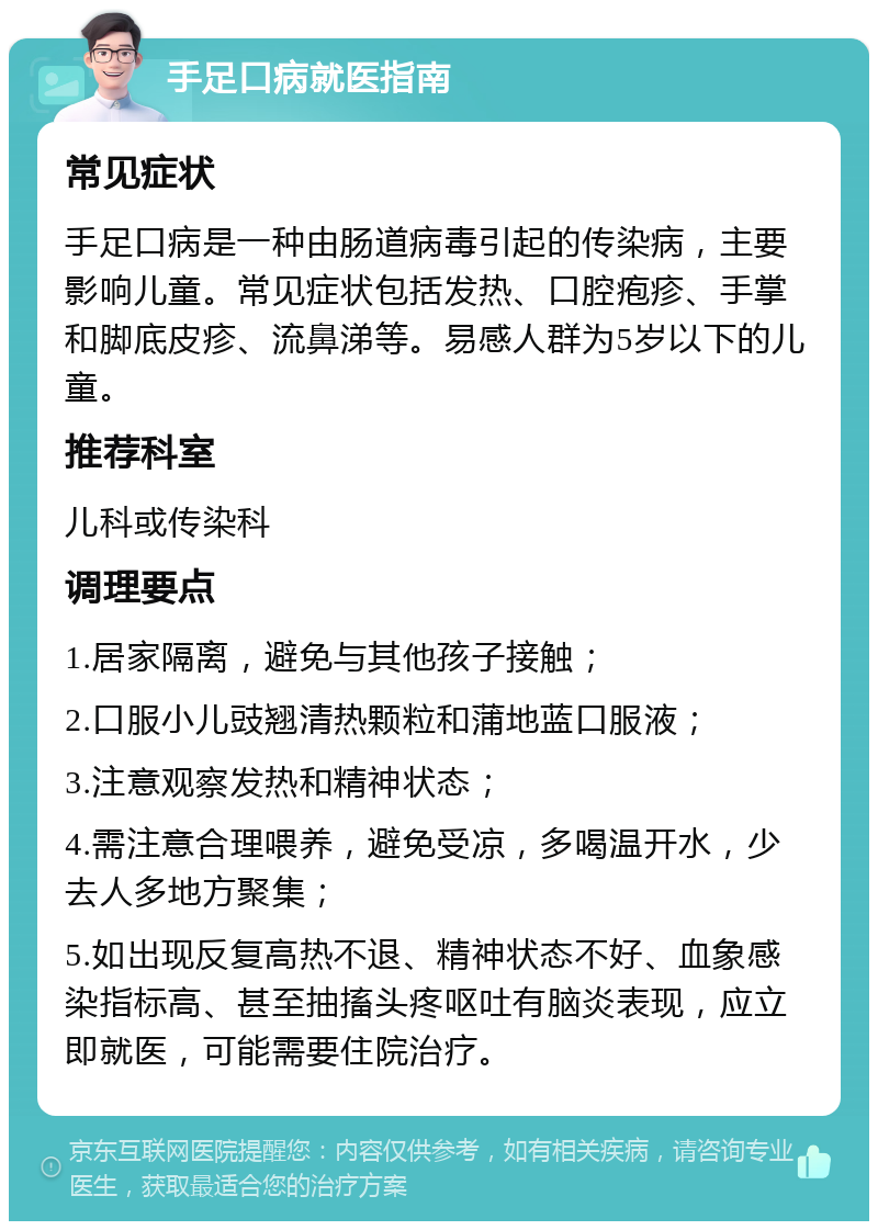 手足口病就医指南 常见症状 手足口病是一种由肠道病毒引起的传染病，主要影响儿童。常见症状包括发热、口腔疱疹、手掌和脚底皮疹、流鼻涕等。易感人群为5岁以下的儿童。 推荐科室 儿科或传染科 调理要点 1.居家隔离，避免与其他孩子接触； 2.口服小儿豉翘清热颗粒和蒲地蓝口服液； 3.注意观察发热和精神状态； 4.需注意合理喂养，避免受凉，多喝温开水，少去人多地方聚集； 5.如出现反复高热不退、精神状态不好、血象感染指标高、甚至抽搐头疼呕吐有脑炎表现，应立即就医，可能需要住院治疗。