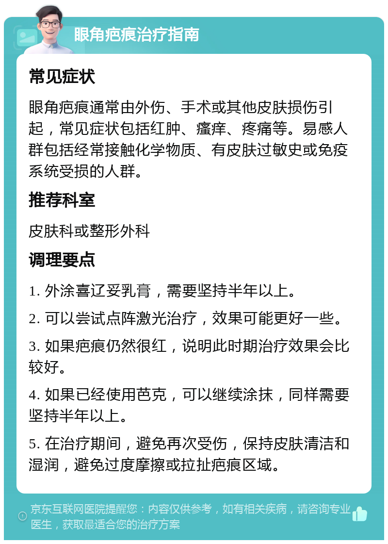 眼角疤痕治疗指南 常见症状 眼角疤痕通常由外伤、手术或其他皮肤损伤引起，常见症状包括红肿、瘙痒、疼痛等。易感人群包括经常接触化学物质、有皮肤过敏史或免疫系统受损的人群。 推荐科室 皮肤科或整形外科 调理要点 1. 外涂喜辽妥乳膏，需要坚持半年以上。 2. 可以尝试点阵激光治疗，效果可能更好一些。 3. 如果疤痕仍然很红，说明此时期治疗效果会比较好。 4. 如果已经使用芭克，可以继续涂抹，同样需要坚持半年以上。 5. 在治疗期间，避免再次受伤，保持皮肤清洁和湿润，避免过度摩擦或拉扯疤痕区域。