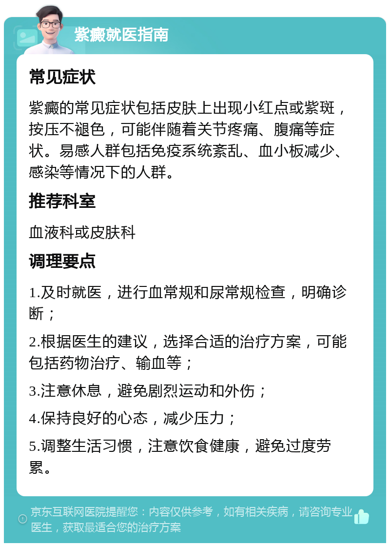 紫癜就医指南 常见症状 紫癜的常见症状包括皮肤上出现小红点或紫斑，按压不褪色，可能伴随着关节疼痛、腹痛等症状。易感人群包括免疫系统紊乱、血小板减少、感染等情况下的人群。 推荐科室 血液科或皮肤科 调理要点 1.及时就医，进行血常规和尿常规检查，明确诊断； 2.根据医生的建议，选择合适的治疗方案，可能包括药物治疗、输血等； 3.注意休息，避免剧烈运动和外伤； 4.保持良好的心态，减少压力； 5.调整生活习惯，注意饮食健康，避免过度劳累。