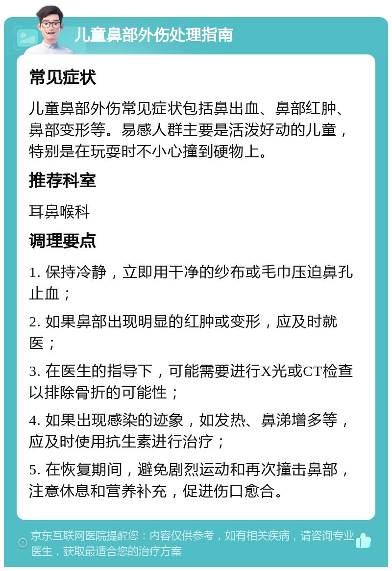 儿童鼻部外伤处理指南 常见症状 儿童鼻部外伤常见症状包括鼻出血、鼻部红肿、鼻部变形等。易感人群主要是活泼好动的儿童，特别是在玩耍时不小心撞到硬物上。 推荐科室 耳鼻喉科 调理要点 1. 保持冷静，立即用干净的纱布或毛巾压迫鼻孔止血； 2. 如果鼻部出现明显的红肿或变形，应及时就医； 3. 在医生的指导下，可能需要进行X光或CT检查以排除骨折的可能性； 4. 如果出现感染的迹象，如发热、鼻涕增多等，应及时使用抗生素进行治疗； 5. 在恢复期间，避免剧烈运动和再次撞击鼻部，注意休息和营养补充，促进伤口愈合。