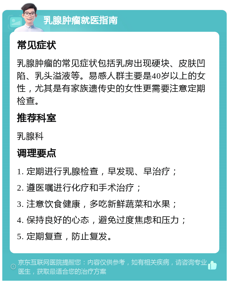 乳腺肿瘤就医指南 常见症状 乳腺肿瘤的常见症状包括乳房出现硬块、皮肤凹陷、乳头溢液等。易感人群主要是40岁以上的女性，尤其是有家族遗传史的女性更需要注意定期检查。 推荐科室 乳腺科 调理要点 1. 定期进行乳腺检查，早发现、早治疗； 2. 遵医嘱进行化疗和手术治疗； 3. 注意饮食健康，多吃新鲜蔬菜和水果； 4. 保持良好的心态，避免过度焦虑和压力； 5. 定期复查，防止复发。