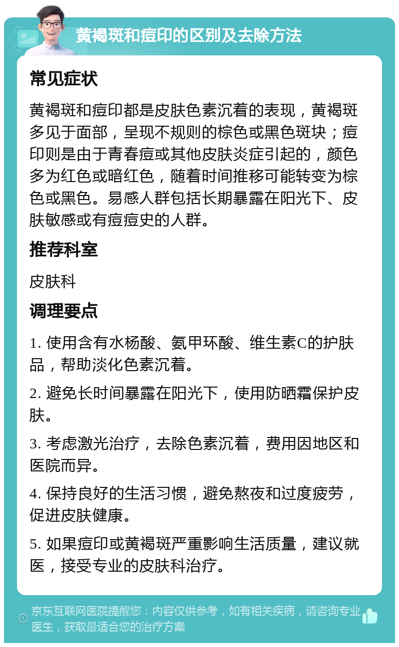 黄褐斑和痘印的区别及去除方法 常见症状 黄褐斑和痘印都是皮肤色素沉着的表现，黄褐斑多见于面部，呈现不规则的棕色或黑色斑块；痘印则是由于青春痘或其他皮肤炎症引起的，颜色多为红色或暗红色，随着时间推移可能转变为棕色或黑色。易感人群包括长期暴露在阳光下、皮肤敏感或有痘痘史的人群。 推荐科室 皮肤科 调理要点 1. 使用含有水杨酸、氨甲环酸、维生素C的护肤品，帮助淡化色素沉着。 2. 避免长时间暴露在阳光下，使用防晒霜保护皮肤。 3. 考虑激光治疗，去除色素沉着，费用因地区和医院而异。 4. 保持良好的生活习惯，避免熬夜和过度疲劳，促进皮肤健康。 5. 如果痘印或黄褐斑严重影响生活质量，建议就医，接受专业的皮肤科治疗。