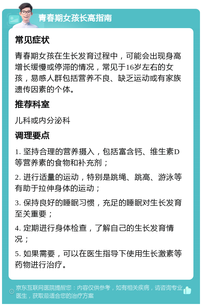 青春期女孩长高指南 常见症状 青春期女孩在生长发育过程中，可能会出现身高增长缓慢或停滞的情况，常见于16岁左右的女孩，易感人群包括营养不良、缺乏运动或有家族遗传因素的个体。 推荐科室 儿科或内分泌科 调理要点 1. 坚持合理的营养摄入，包括富含钙、维生素D等营养素的食物和补充剂； 2. 进行适量的运动，特别是跳绳、跳高、游泳等有助于拉伸身体的运动； 3. 保持良好的睡眠习惯，充足的睡眠对生长发育至关重要； 4. 定期进行身体检查，了解自己的生长发育情况； 5. 如果需要，可以在医生指导下使用生长激素等药物进行治疗。