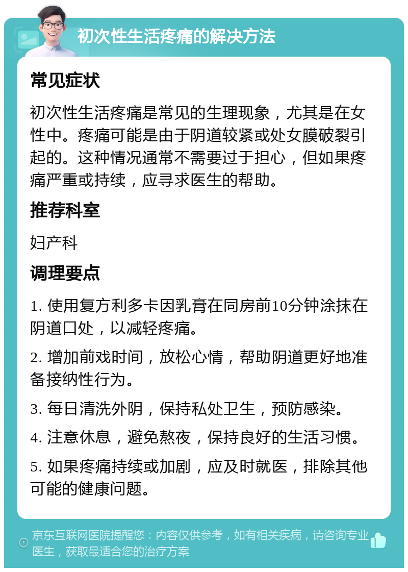 初次性生活疼痛的解决方法 常见症状 初次性生活疼痛是常见的生理现象，尤其是在女性中。疼痛可能是由于阴道较紧或处女膜破裂引起的。这种情况通常不需要过于担心，但如果疼痛严重或持续，应寻求医生的帮助。 推荐科室 妇产科 调理要点 1. 使用复方利多卡因乳膏在同房前10分钟涂抹在阴道口处，以减轻疼痛。 2. 增加前戏时间，放松心情，帮助阴道更好地准备接纳性行为。 3. 每日清洗外阴，保持私处卫生，预防感染。 4. 注意休息，避免熬夜，保持良好的生活习惯。 5. 如果疼痛持续或加剧，应及时就医，排除其他可能的健康问题。