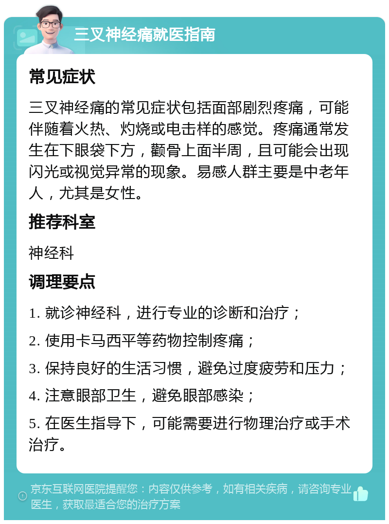 三叉神经痛就医指南 常见症状 三叉神经痛的常见症状包括面部剧烈疼痛，可能伴随着火热、灼烧或电击样的感觉。疼痛通常发生在下眼袋下方，颧骨上面半周，且可能会出现闪光或视觉异常的现象。易感人群主要是中老年人，尤其是女性。 推荐科室 神经科 调理要点 1. 就诊神经科，进行专业的诊断和治疗； 2. 使用卡马西平等药物控制疼痛； 3. 保持良好的生活习惯，避免过度疲劳和压力； 4. 注意眼部卫生，避免眼部感染； 5. 在医生指导下，可能需要进行物理治疗或手术治疗。