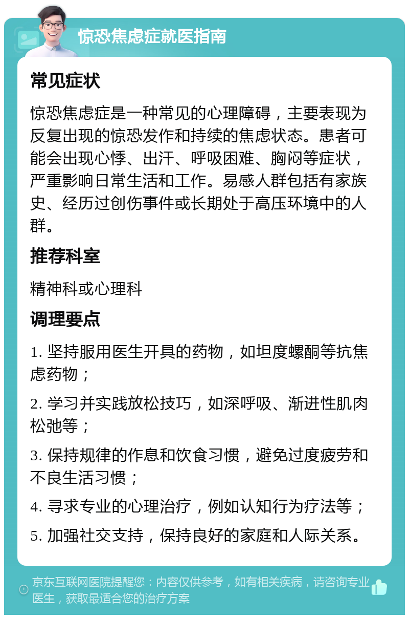 惊恐焦虑症就医指南 常见症状 惊恐焦虑症是一种常见的心理障碍，主要表现为反复出现的惊恐发作和持续的焦虑状态。患者可能会出现心悸、出汗、呼吸困难、胸闷等症状，严重影响日常生活和工作。易感人群包括有家族史、经历过创伤事件或长期处于高压环境中的人群。 推荐科室 精神科或心理科 调理要点 1. 坚持服用医生开具的药物，如坦度螺酮等抗焦虑药物； 2. 学习并实践放松技巧，如深呼吸、渐进性肌肉松弛等； 3. 保持规律的作息和饮食习惯，避免过度疲劳和不良生活习惯； 4. 寻求专业的心理治疗，例如认知行为疗法等； 5. 加强社交支持，保持良好的家庭和人际关系。