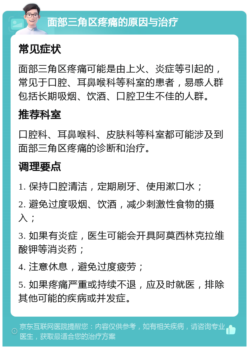 面部三角区疼痛的原因与治疗 常见症状 面部三角区疼痛可能是由上火、炎症等引起的，常见于口腔、耳鼻喉科等科室的患者，易感人群包括长期吸烟、饮酒、口腔卫生不佳的人群。 推荐科室 口腔科、耳鼻喉科、皮肤科等科室都可能涉及到面部三角区疼痛的诊断和治疗。 调理要点 1. 保持口腔清洁，定期刷牙、使用漱口水； 2. 避免过度吸烟、饮酒，减少刺激性食物的摄入； 3. 如果有炎症，医生可能会开具阿莫西林克拉维酸钾等消炎药； 4. 注意休息，避免过度疲劳； 5. 如果疼痛严重或持续不退，应及时就医，排除其他可能的疾病或并发症。