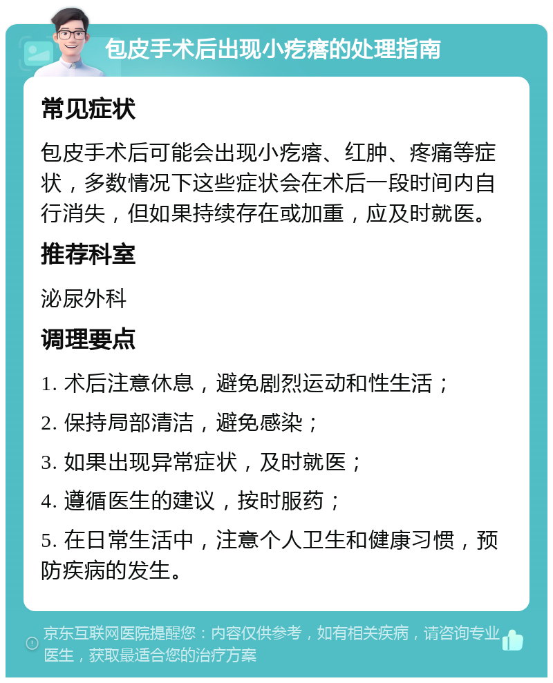 包皮手术后出现小疙瘩的处理指南 常见症状 包皮手术后可能会出现小疙瘩、红肿、疼痛等症状，多数情况下这些症状会在术后一段时间内自行消失，但如果持续存在或加重，应及时就医。 推荐科室 泌尿外科 调理要点 1. 术后注意休息，避免剧烈运动和性生活； 2. 保持局部清洁，避免感染； 3. 如果出现异常症状，及时就医； 4. 遵循医生的建议，按时服药； 5. 在日常生活中，注意个人卫生和健康习惯，预防疾病的发生。