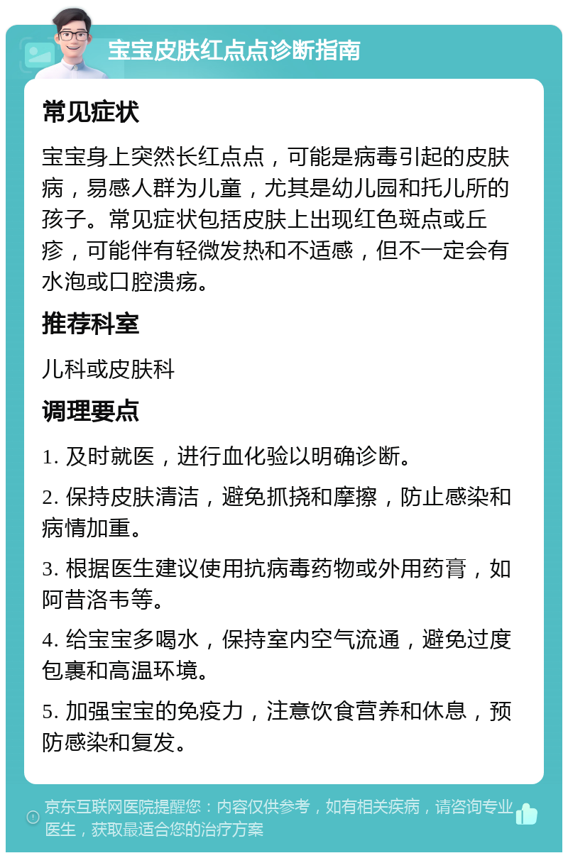 宝宝皮肤红点点诊断指南 常见症状 宝宝身上突然长红点点，可能是病毒引起的皮肤病，易感人群为儿童，尤其是幼儿园和托儿所的孩子。常见症状包括皮肤上出现红色斑点或丘疹，可能伴有轻微发热和不适感，但不一定会有水泡或口腔溃疡。 推荐科室 儿科或皮肤科 调理要点 1. 及时就医，进行血化验以明确诊断。 2. 保持皮肤清洁，避免抓挠和摩擦，防止感染和病情加重。 3. 根据医生建议使用抗病毒药物或外用药膏，如阿昔洛韦等。 4. 给宝宝多喝水，保持室内空气流通，避免过度包裹和高温环境。 5. 加强宝宝的免疫力，注意饮食营养和休息，预防感染和复发。