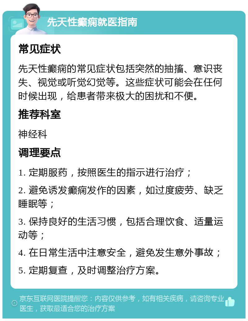 先天性癫痫就医指南 常见症状 先天性癫痫的常见症状包括突然的抽搐、意识丧失、视觉或听觉幻觉等。这些症状可能会在任何时候出现，给患者带来极大的困扰和不便。 推荐科室 神经科 调理要点 1. 定期服药，按照医生的指示进行治疗； 2. 避免诱发癫痫发作的因素，如过度疲劳、缺乏睡眠等； 3. 保持良好的生活习惯，包括合理饮食、适量运动等； 4. 在日常生活中注意安全，避免发生意外事故； 5. 定期复查，及时调整治疗方案。