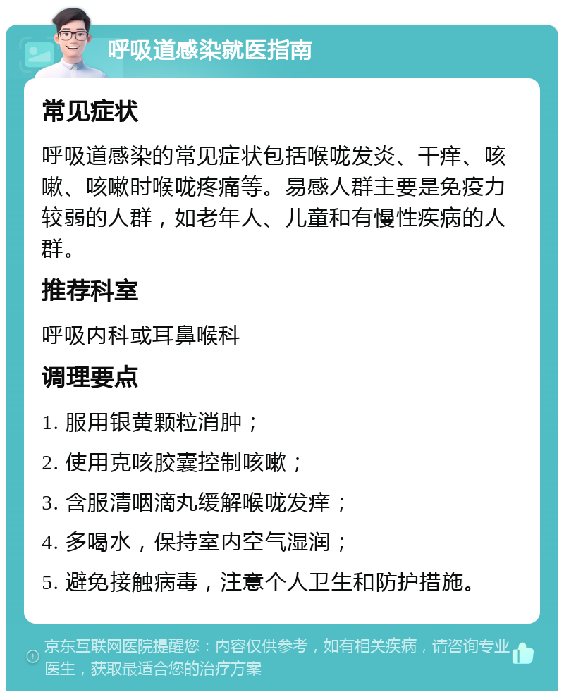 呼吸道感染就医指南 常见症状 呼吸道感染的常见症状包括喉咙发炎、干痒、咳嗽、咳嗽时喉咙疼痛等。易感人群主要是免疫力较弱的人群，如老年人、儿童和有慢性疾病的人群。 推荐科室 呼吸内科或耳鼻喉科 调理要点 1. 服用银黄颗粒消肿； 2. 使用克咳胶囊控制咳嗽； 3. 含服清咽滴丸缓解喉咙发痒； 4. 多喝水，保持室内空气湿润； 5. 避免接触病毒，注意个人卫生和防护措施。