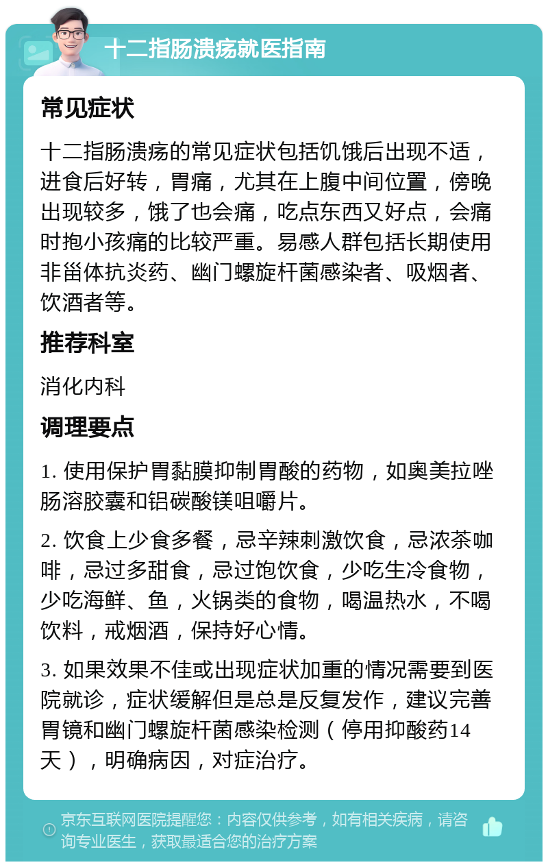 十二指肠溃疡就医指南 常见症状 十二指肠溃疡的常见症状包括饥饿后出现不适，进食后好转，胃痛，尤其在上腹中间位置，傍晚出现较多，饿了也会痛，吃点东西又好点，会痛时抱小孩痛的比较严重。易感人群包括长期使用非甾体抗炎药、幽门螺旋杆菌感染者、吸烟者、饮酒者等。 推荐科室 消化内科 调理要点 1. 使用保护胃黏膜抑制胃酸的药物，如奥美拉唑肠溶胶囊和铝碳酸镁咀嚼片。 2. 饮食上少食多餐，忌辛辣刺激饮食，忌浓茶咖啡，忌过多甜食，忌过饱饮食，少吃生冷食物，少吃海鲜、鱼，火锅类的食物，喝温热水，不喝饮料，戒烟酒，保持好心情。 3. 如果效果不佳或出现症状加重的情况需要到医院就诊，症状缓解但是总是反复发作，建议完善胃镜和幽门螺旋杆菌感染检测（停用抑酸药14天），明确病因，对症治疗。