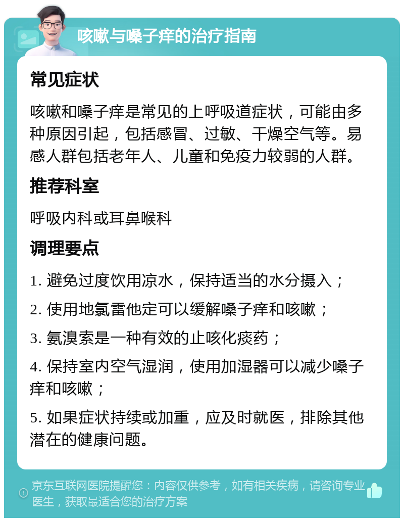 咳嗽与嗓子痒的治疗指南 常见症状 咳嗽和嗓子痒是常见的上呼吸道症状，可能由多种原因引起，包括感冒、过敏、干燥空气等。易感人群包括老年人、儿童和免疫力较弱的人群。 推荐科室 呼吸内科或耳鼻喉科 调理要点 1. 避免过度饮用凉水，保持适当的水分摄入； 2. 使用地氯雷他定可以缓解嗓子痒和咳嗽； 3. 氨溴索是一种有效的止咳化痰药； 4. 保持室内空气湿润，使用加湿器可以减少嗓子痒和咳嗽； 5. 如果症状持续或加重，应及时就医，排除其他潜在的健康问题。