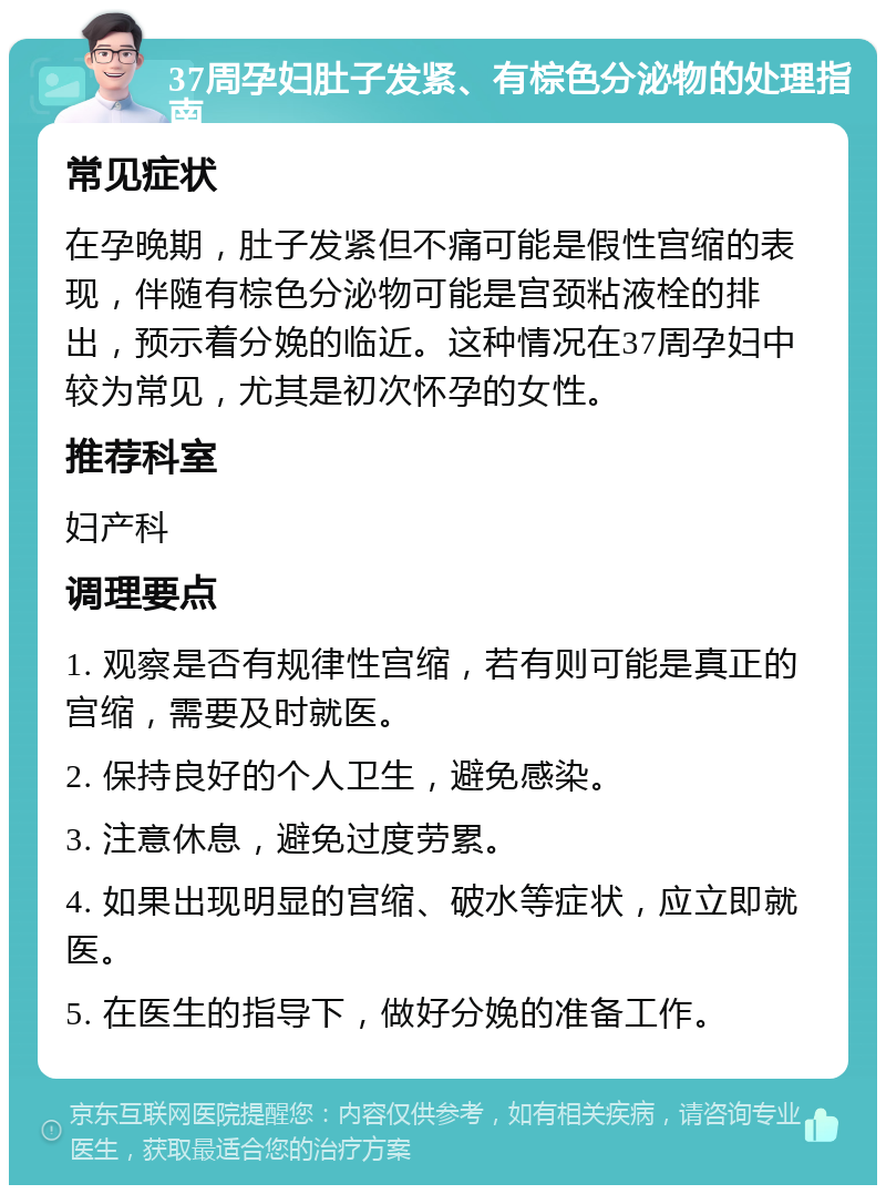 37周孕妇肚子发紧、有棕色分泌物的处理指南 常见症状 在孕晚期，肚子发紧但不痛可能是假性宫缩的表现，伴随有棕色分泌物可能是宫颈粘液栓的排出，预示着分娩的临近。这种情况在37周孕妇中较为常见，尤其是初次怀孕的女性。 推荐科室 妇产科 调理要点 1. 观察是否有规律性宫缩，若有则可能是真正的宫缩，需要及时就医。 2. 保持良好的个人卫生，避免感染。 3. 注意休息，避免过度劳累。 4. 如果出现明显的宫缩、破水等症状，应立即就医。 5. 在医生的指导下，做好分娩的准备工作。