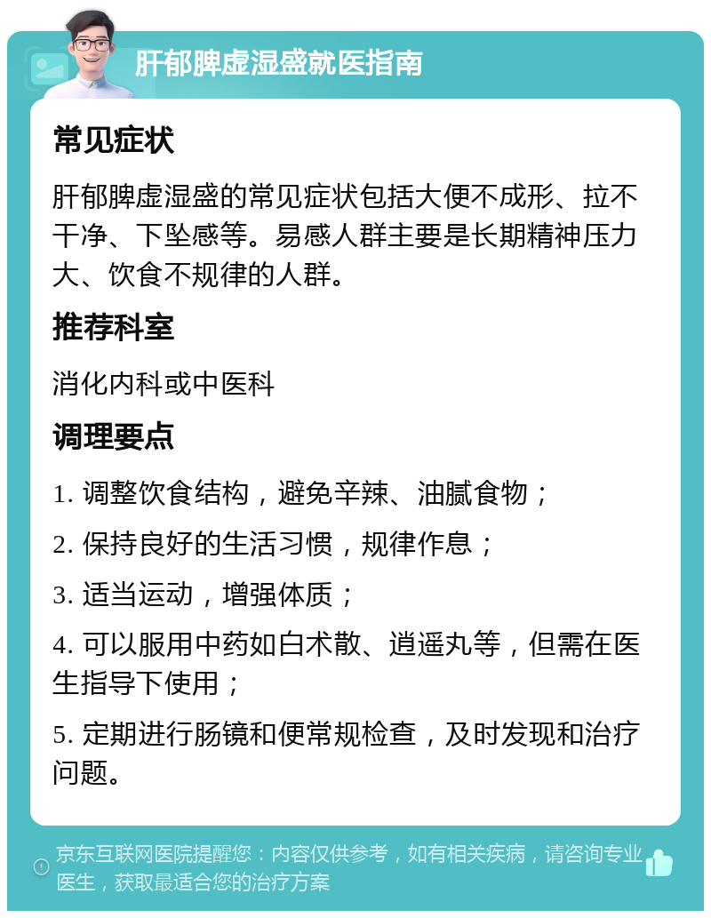 肝郁脾虚湿盛就医指南 常见症状 肝郁脾虚湿盛的常见症状包括大便不成形、拉不干净、下坠感等。易感人群主要是长期精神压力大、饮食不规律的人群。 推荐科室 消化内科或中医科 调理要点 1. 调整饮食结构，避免辛辣、油腻食物； 2. 保持良好的生活习惯，规律作息； 3. 适当运动，增强体质； 4. 可以服用中药如白术散、逍遥丸等，但需在医生指导下使用； 5. 定期进行肠镜和便常规检查，及时发现和治疗问题。