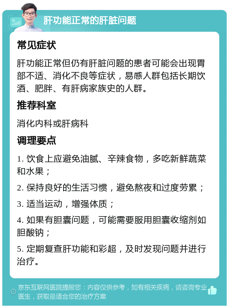 肝功能正常的肝脏问题 常见症状 肝功能正常但仍有肝脏问题的患者可能会出现胃部不适、消化不良等症状，易感人群包括长期饮酒、肥胖、有肝病家族史的人群。 推荐科室 消化内科或肝病科 调理要点 1. 饮食上应避免油腻、辛辣食物，多吃新鲜蔬菜和水果； 2. 保持良好的生活习惯，避免熬夜和过度劳累； 3. 适当运动，增强体质； 4. 如果有胆囊问题，可能需要服用胆囊收缩剂如胆酸钠； 5. 定期复查肝功能和彩超，及时发现问题并进行治疗。