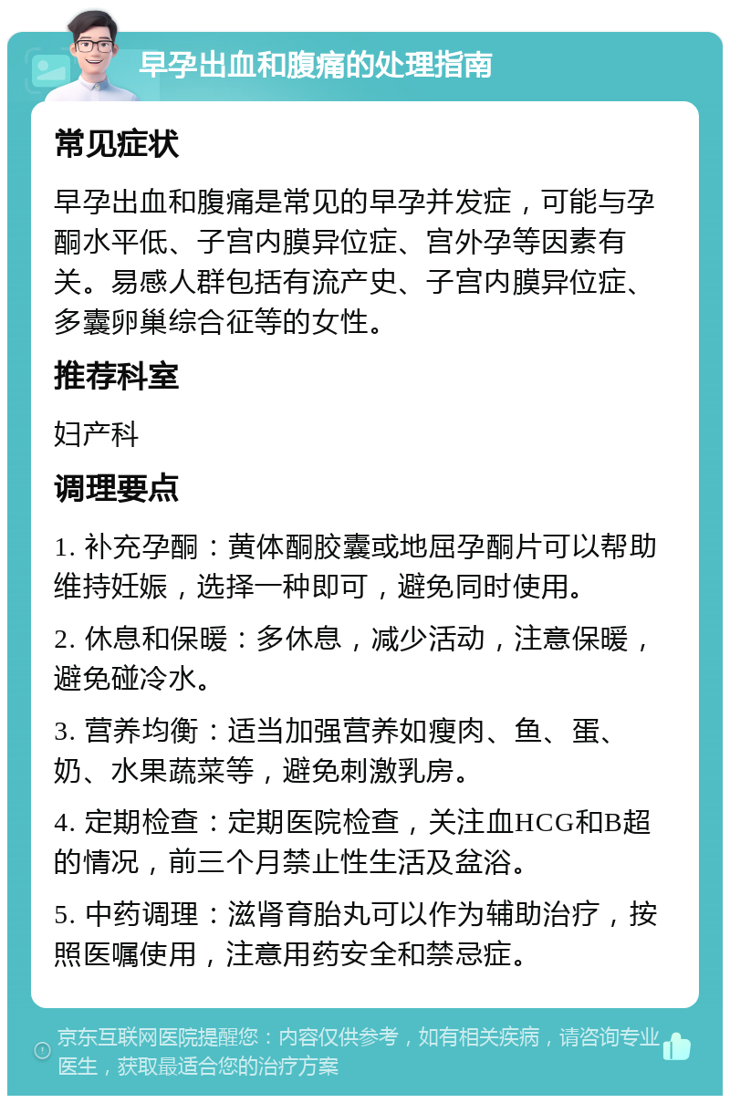 早孕出血和腹痛的处理指南 常见症状 早孕出血和腹痛是常见的早孕并发症，可能与孕酮水平低、子宫内膜异位症、宫外孕等因素有关。易感人群包括有流产史、子宫内膜异位症、多囊卵巢综合征等的女性。 推荐科室 妇产科 调理要点 1. 补充孕酮：黄体酮胶囊或地屈孕酮片可以帮助维持妊娠，选择一种即可，避免同时使用。 2. 休息和保暖：多休息，减少活动，注意保暖，避免碰冷水。 3. 营养均衡：适当加强营养如瘦肉、鱼、蛋、奶、水果蔬菜等，避免刺激乳房。 4. 定期检查：定期医院检查，关注血HCG和B超的情况，前三个月禁止性生活及盆浴。 5. 中药调理：滋肾育胎丸可以作为辅助治疗，按照医嘱使用，注意用药安全和禁忌症。