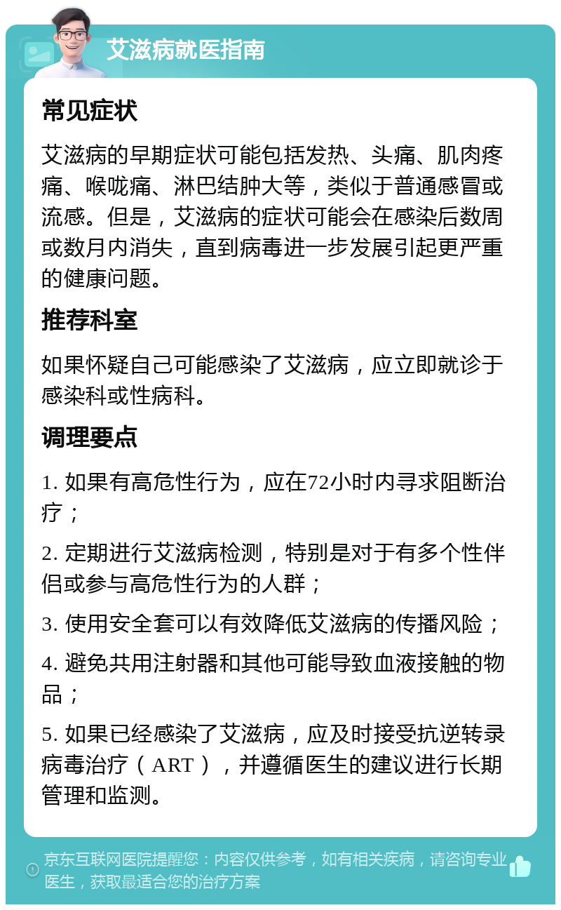 艾滋病就医指南 常见症状 艾滋病的早期症状可能包括发热、头痛、肌肉疼痛、喉咙痛、淋巴结肿大等，类似于普通感冒或流感。但是，艾滋病的症状可能会在感染后数周或数月内消失，直到病毒进一步发展引起更严重的健康问题。 推荐科室 如果怀疑自己可能感染了艾滋病，应立即就诊于感染科或性病科。 调理要点 1. 如果有高危性行为，应在72小时内寻求阻断治疗； 2. 定期进行艾滋病检测，特别是对于有多个性伴侣或参与高危性行为的人群； 3. 使用安全套可以有效降低艾滋病的传播风险； 4. 避免共用注射器和其他可能导致血液接触的物品； 5. 如果已经感染了艾滋病，应及时接受抗逆转录病毒治疗（ART），并遵循医生的建议进行长期管理和监测。