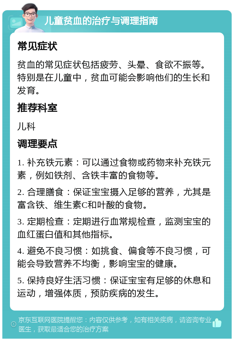 儿童贫血的治疗与调理指南 常见症状 贫血的常见症状包括疲劳、头晕、食欲不振等。特别是在儿童中，贫血可能会影响他们的生长和发育。 推荐科室 儿科 调理要点 1. 补充铁元素：可以通过食物或药物来补充铁元素，例如铁剂、含铁丰富的食物等。 2. 合理膳食：保证宝宝摄入足够的营养，尤其是富含铁、维生素C和叶酸的食物。 3. 定期检查：定期进行血常规检查，监测宝宝的血红蛋白值和其他指标。 4. 避免不良习惯：如挑食、偏食等不良习惯，可能会导致营养不均衡，影响宝宝的健康。 5. 保持良好生活习惯：保证宝宝有足够的休息和运动，增强体质，预防疾病的发生。