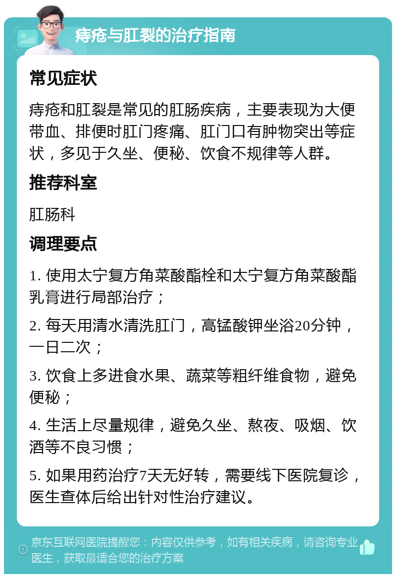 痔疮与肛裂的治疗指南 常见症状 痔疮和肛裂是常见的肛肠疾病，主要表现为大便带血、排便时肛门疼痛、肛门口有肿物突出等症状，多见于久坐、便秘、饮食不规律等人群。 推荐科室 肛肠科 调理要点 1. 使用太宁复方角菜酸酯栓和太宁复方角菜酸酯乳膏进行局部治疗； 2. 每天用清水清洗肛门，高锰酸钾坐浴20分钟，一日二次； 3. 饮食上多进食水果、蔬菜等粗纤维食物，避免便秘； 4. 生活上尽量规律，避免久坐、熬夜、吸烟、饮酒等不良习惯； 5. 如果用药治疗7天无好转，需要线下医院复诊，医生查体后给出针对性治疗建议。