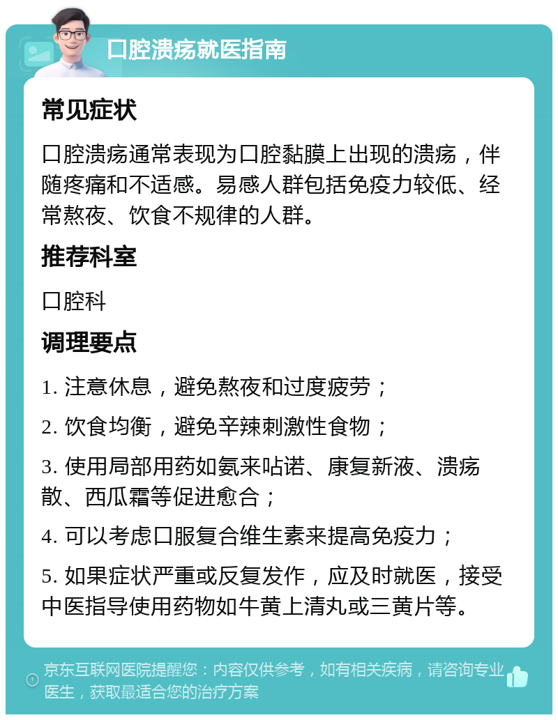 口腔溃疡就医指南 常见症状 口腔溃疡通常表现为口腔黏膜上出现的溃疡，伴随疼痛和不适感。易感人群包括免疫力较低、经常熬夜、饮食不规律的人群。 推荐科室 口腔科 调理要点 1. 注意休息，避免熬夜和过度疲劳； 2. 饮食均衡，避免辛辣刺激性食物； 3. 使用局部用药如氨来呫诺、康复新液、溃疡散、西瓜霜等促进愈合； 4. 可以考虑口服复合维生素来提高免疫力； 5. 如果症状严重或反复发作，应及时就医，接受中医指导使用药物如牛黄上清丸或三黄片等。