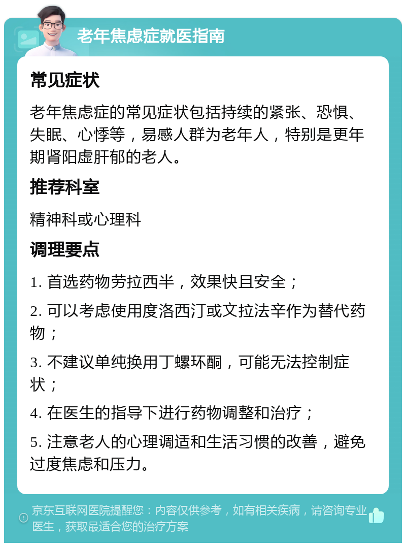 老年焦虑症就医指南 常见症状 老年焦虑症的常见症状包括持续的紧张、恐惧、失眠、心悸等，易感人群为老年人，特别是更年期肾阳虚肝郁的老人。 推荐科室 精神科或心理科 调理要点 1. 首选药物劳拉西半，效果快且安全； 2. 可以考虑使用度洛西汀或文拉法辛作为替代药物； 3. 不建议单纯换用丁螺环酮，可能无法控制症状； 4. 在医生的指导下进行药物调整和治疗； 5. 注意老人的心理调适和生活习惯的改善，避免过度焦虑和压力。