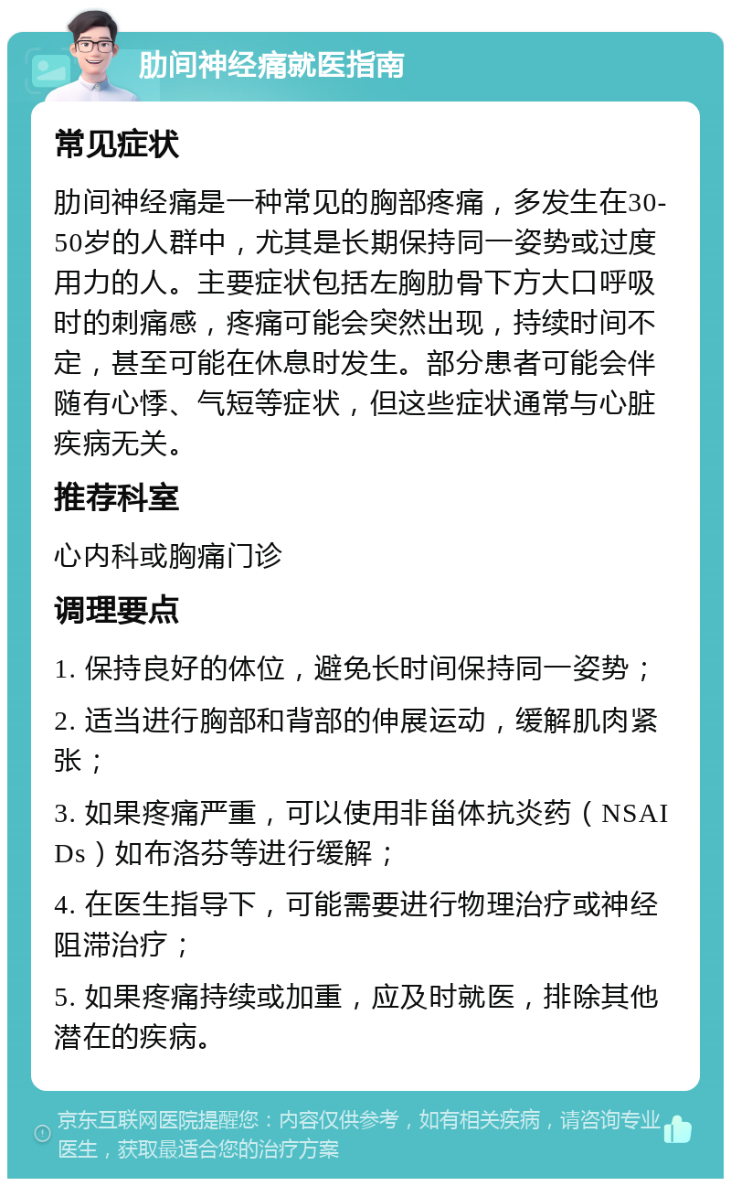 肋间神经痛就医指南 常见症状 肋间神经痛是一种常见的胸部疼痛，多发生在30-50岁的人群中，尤其是长期保持同一姿势或过度用力的人。主要症状包括左胸肋骨下方大口呼吸时的刺痛感，疼痛可能会突然出现，持续时间不定，甚至可能在休息时发生。部分患者可能会伴随有心悸、气短等症状，但这些症状通常与心脏疾病无关。 推荐科室 心内科或胸痛门诊 调理要点 1. 保持良好的体位，避免长时间保持同一姿势； 2. 适当进行胸部和背部的伸展运动，缓解肌肉紧张； 3. 如果疼痛严重，可以使用非甾体抗炎药（NSAIDs）如布洛芬等进行缓解； 4. 在医生指导下，可能需要进行物理治疗或神经阻滞治疗； 5. 如果疼痛持续或加重，应及时就医，排除其他潜在的疾病。