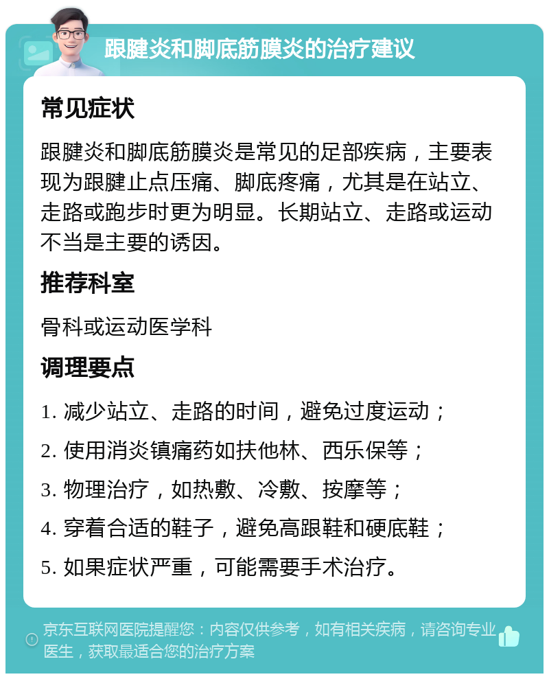 跟腱炎和脚底筋膜炎的治疗建议 常见症状 跟腱炎和脚底筋膜炎是常见的足部疾病，主要表现为跟腱止点压痛、脚底疼痛，尤其是在站立、走路或跑步时更为明显。长期站立、走路或运动不当是主要的诱因。 推荐科室 骨科或运动医学科 调理要点 1. 减少站立、走路的时间，避免过度运动； 2. 使用消炎镇痛药如扶他林、西乐保等； 3. 物理治疗，如热敷、冷敷、按摩等； 4. 穿着合适的鞋子，避免高跟鞋和硬底鞋； 5. 如果症状严重，可能需要手术治疗。