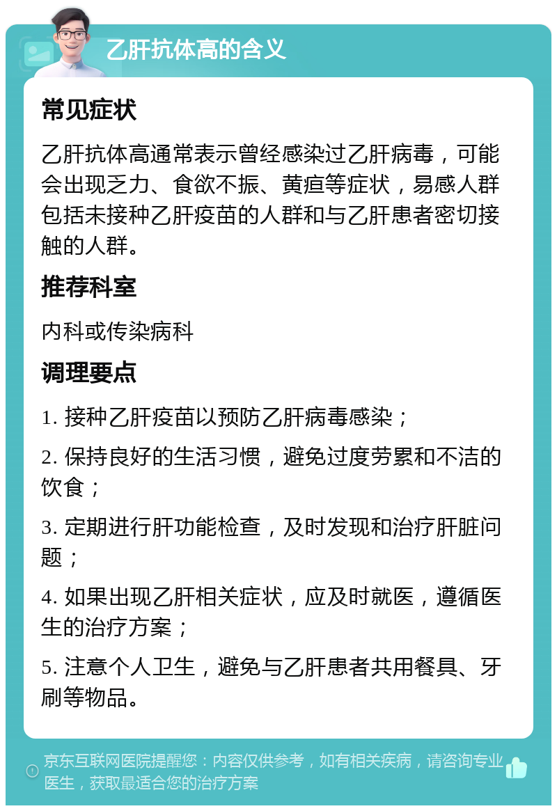 乙肝抗体高的含义 常见症状 乙肝抗体高通常表示曾经感染过乙肝病毒，可能会出现乏力、食欲不振、黄疸等症状，易感人群包括未接种乙肝疫苗的人群和与乙肝患者密切接触的人群。 推荐科室 内科或传染病科 调理要点 1. 接种乙肝疫苗以预防乙肝病毒感染； 2. 保持良好的生活习惯，避免过度劳累和不洁的饮食； 3. 定期进行肝功能检查，及时发现和治疗肝脏问题； 4. 如果出现乙肝相关症状，应及时就医，遵循医生的治疗方案； 5. 注意个人卫生，避免与乙肝患者共用餐具、牙刷等物品。