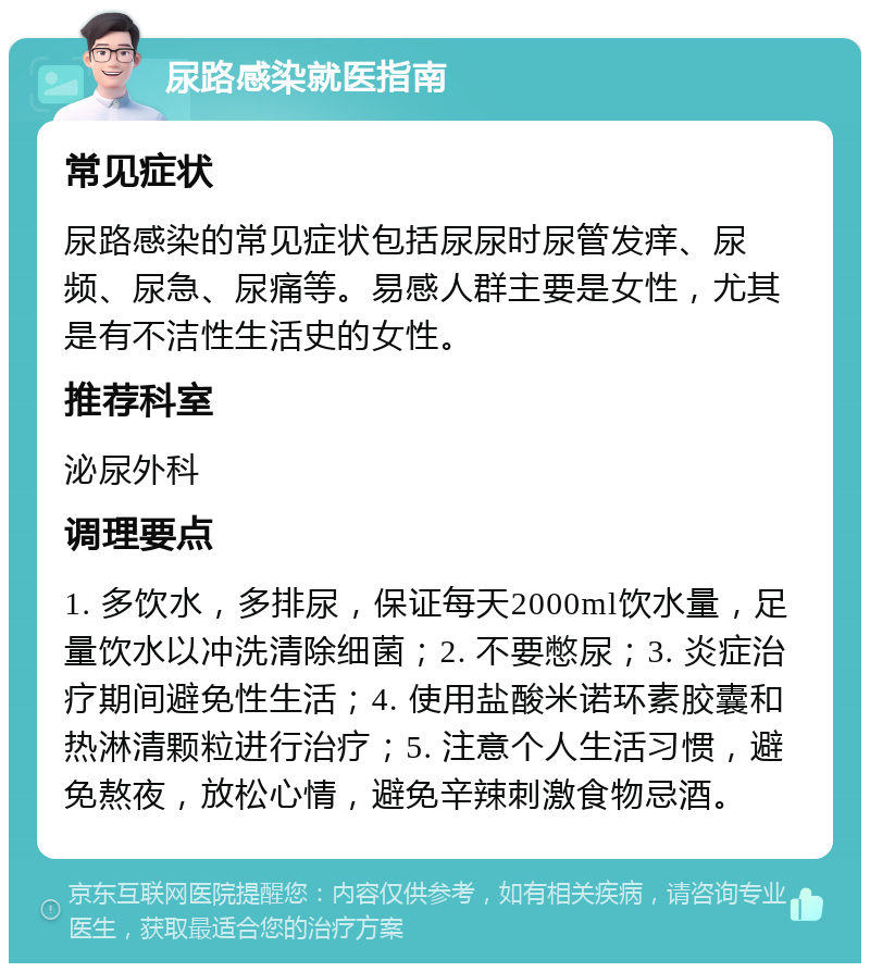 尿路感染就医指南 常见症状 尿路感染的常见症状包括尿尿时尿管发痒、尿频、尿急、尿痛等。易感人群主要是女性，尤其是有不洁性生活史的女性。 推荐科室 泌尿外科 调理要点 1. 多饮水，多排尿，保证每天2000ml饮水量，足量饮水以冲洗清除细菌；2. 不要憋尿；3. 炎症治疗期间避免性生活；4. 使用盐酸米诺环素胶囊和热淋清颗粒进行治疗；5. 注意个人生活习惯，避免熬夜，放松心情，避免辛辣刺激食物忌酒。