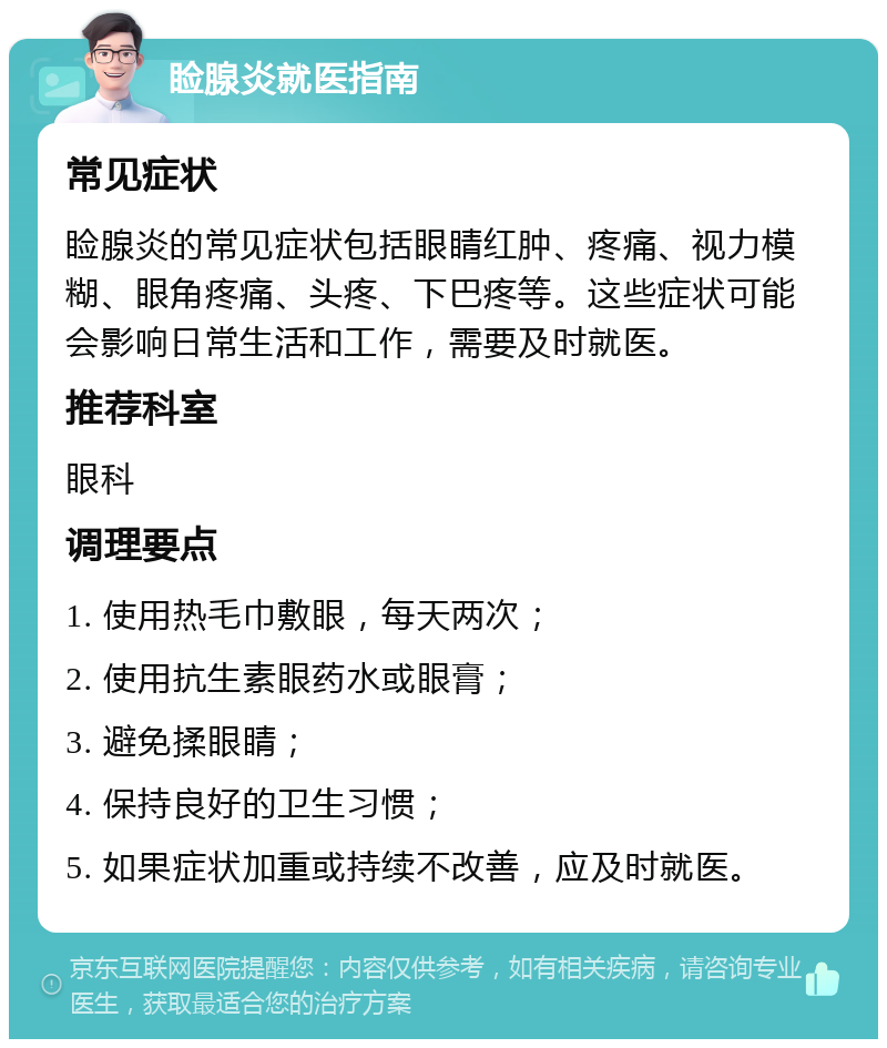 睑腺炎就医指南 常见症状 睑腺炎的常见症状包括眼睛红肿、疼痛、视力模糊、眼角疼痛、头疼、下巴疼等。这些症状可能会影响日常生活和工作，需要及时就医。 推荐科室 眼科 调理要点 1. 使用热毛巾敷眼，每天两次； 2. 使用抗生素眼药水或眼膏； 3. 避免揉眼睛； 4. 保持良好的卫生习惯； 5. 如果症状加重或持续不改善，应及时就医。