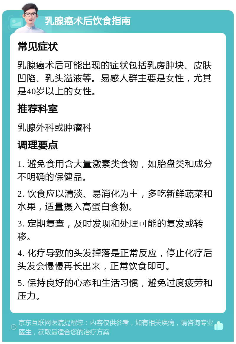 乳腺癌术后饮食指南 常见症状 乳腺癌术后可能出现的症状包括乳房肿块、皮肤凹陷、乳头溢液等。易感人群主要是女性，尤其是40岁以上的女性。 推荐科室 乳腺外科或肿瘤科 调理要点 1. 避免食用含大量激素类食物，如胎盘类和成分不明确的保健品。 2. 饮食应以清淡、易消化为主，多吃新鲜蔬菜和水果，适量摄入高蛋白食物。 3. 定期复查，及时发现和处理可能的复发或转移。 4. 化疗导致的头发掉落是正常反应，停止化疗后头发会慢慢再长出来，正常饮食即可。 5. 保持良好的心态和生活习惯，避免过度疲劳和压力。