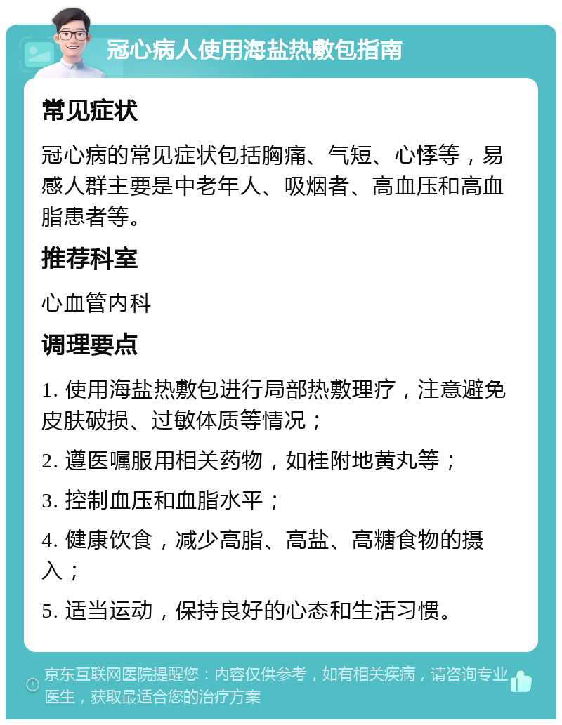 冠心病人使用海盐热敷包指南 常见症状 冠心病的常见症状包括胸痛、气短、心悸等，易感人群主要是中老年人、吸烟者、高血压和高血脂患者等。 推荐科室 心血管内科 调理要点 1. 使用海盐热敷包进行局部热敷理疗，注意避免皮肤破损、过敏体质等情况； 2. 遵医嘱服用相关药物，如桂附地黄丸等； 3. 控制血压和血脂水平； 4. 健康饮食，减少高脂、高盐、高糖食物的摄入； 5. 适当运动，保持良好的心态和生活习惯。