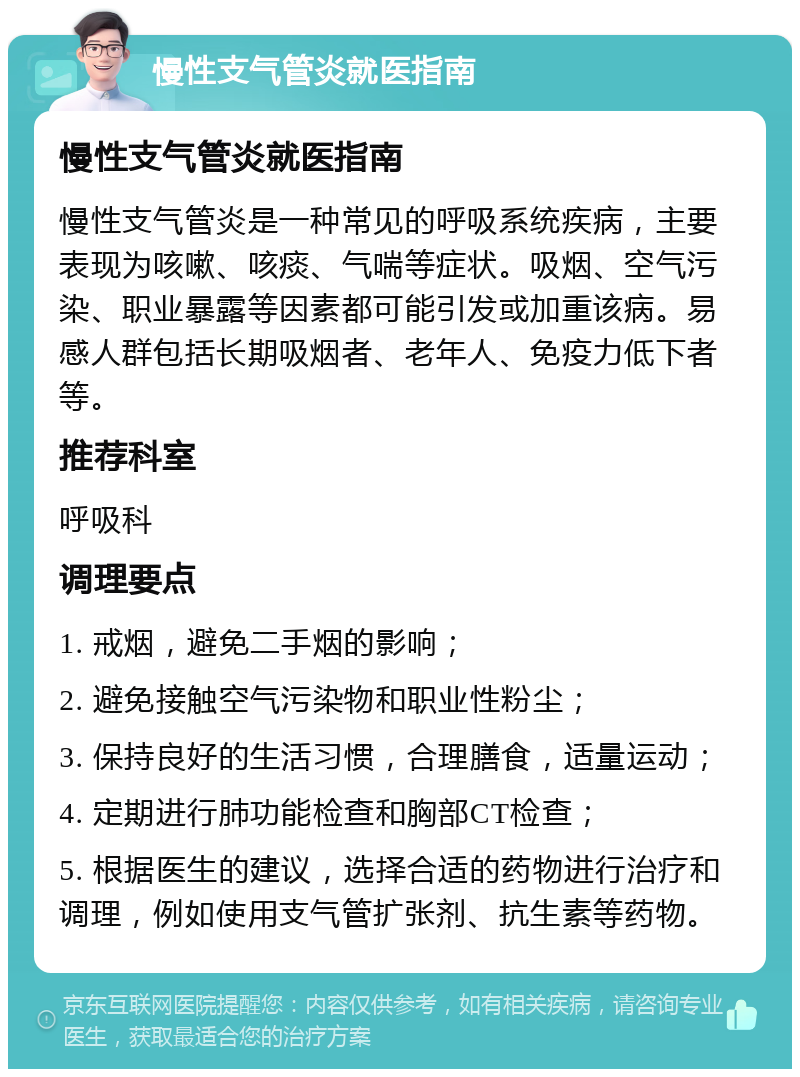 慢性支气管炎就医指南 慢性支气管炎就医指南 慢性支气管炎是一种常见的呼吸系统疾病，主要表现为咳嗽、咳痰、气喘等症状。吸烟、空气污染、职业暴露等因素都可能引发或加重该病。易感人群包括长期吸烟者、老年人、免疫力低下者等。 推荐科室 呼吸科 调理要点 1. 戒烟，避免二手烟的影响； 2. 避免接触空气污染物和职业性粉尘； 3. 保持良好的生活习惯，合理膳食，适量运动； 4. 定期进行肺功能检查和胸部CT检查； 5. 根据医生的建议，选择合适的药物进行治疗和调理，例如使用支气管扩张剂、抗生素等药物。