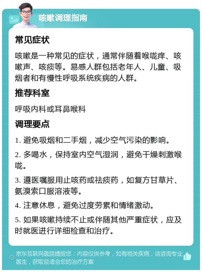 咳嗽调理指南 常见症状 咳嗽是一种常见的症状，通常伴随着喉咙痒、咳嗽声、咳痰等。易感人群包括老年人、儿童、吸烟者和有慢性呼吸系统疾病的人群。 推荐科室 呼吸内科或耳鼻喉科 调理要点 1. 避免吸烟和二手烟，减少空气污染的影响。 2. 多喝水，保持室内空气湿润，避免干燥刺激喉咙。 3. 遵医嘱服用止咳药或祛痰药，如复方甘草片、氨溴索口服溶液等。 4. 注意休息，避免过度劳累和情绪激动。 5. 如果咳嗽持续不止或伴随其他严重症状，应及时就医进行详细检查和治疗。