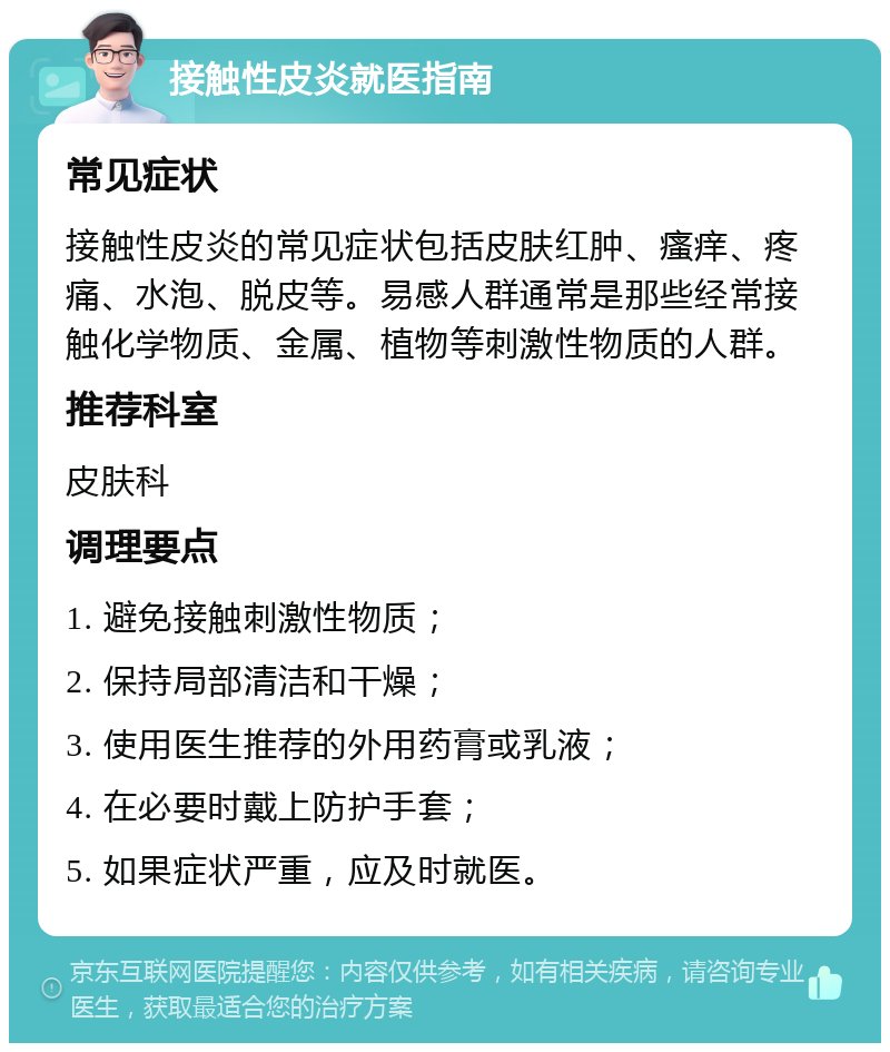 接触性皮炎就医指南 常见症状 接触性皮炎的常见症状包括皮肤红肿、瘙痒、疼痛、水泡、脱皮等。易感人群通常是那些经常接触化学物质、金属、植物等刺激性物质的人群。 推荐科室 皮肤科 调理要点 1. 避免接触刺激性物质； 2. 保持局部清洁和干燥； 3. 使用医生推荐的外用药膏或乳液； 4. 在必要时戴上防护手套； 5. 如果症状严重，应及时就医。