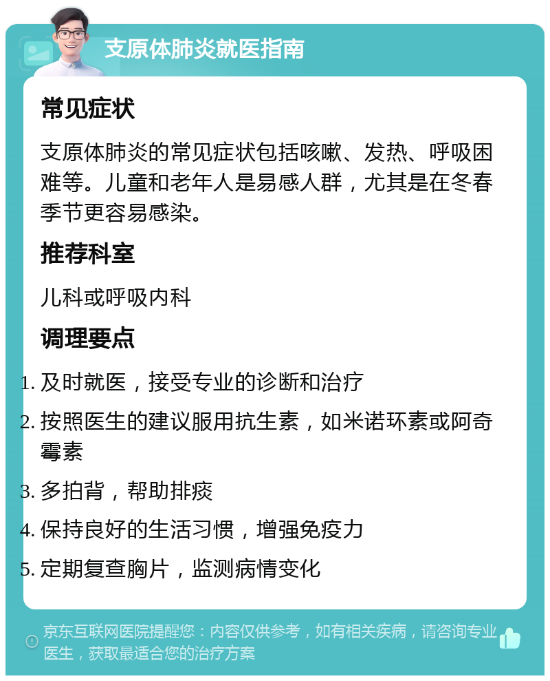 支原体肺炎就医指南 常见症状 支原体肺炎的常见症状包括咳嗽、发热、呼吸困难等。儿童和老年人是易感人群，尤其是在冬春季节更容易感染。 推荐科室 儿科或呼吸内科 调理要点 及时就医，接受专业的诊断和治疗 按照医生的建议服用抗生素，如米诺环素或阿奇霉素 多拍背，帮助排痰 保持良好的生活习惯，增强免疫力 定期复查胸片，监测病情变化