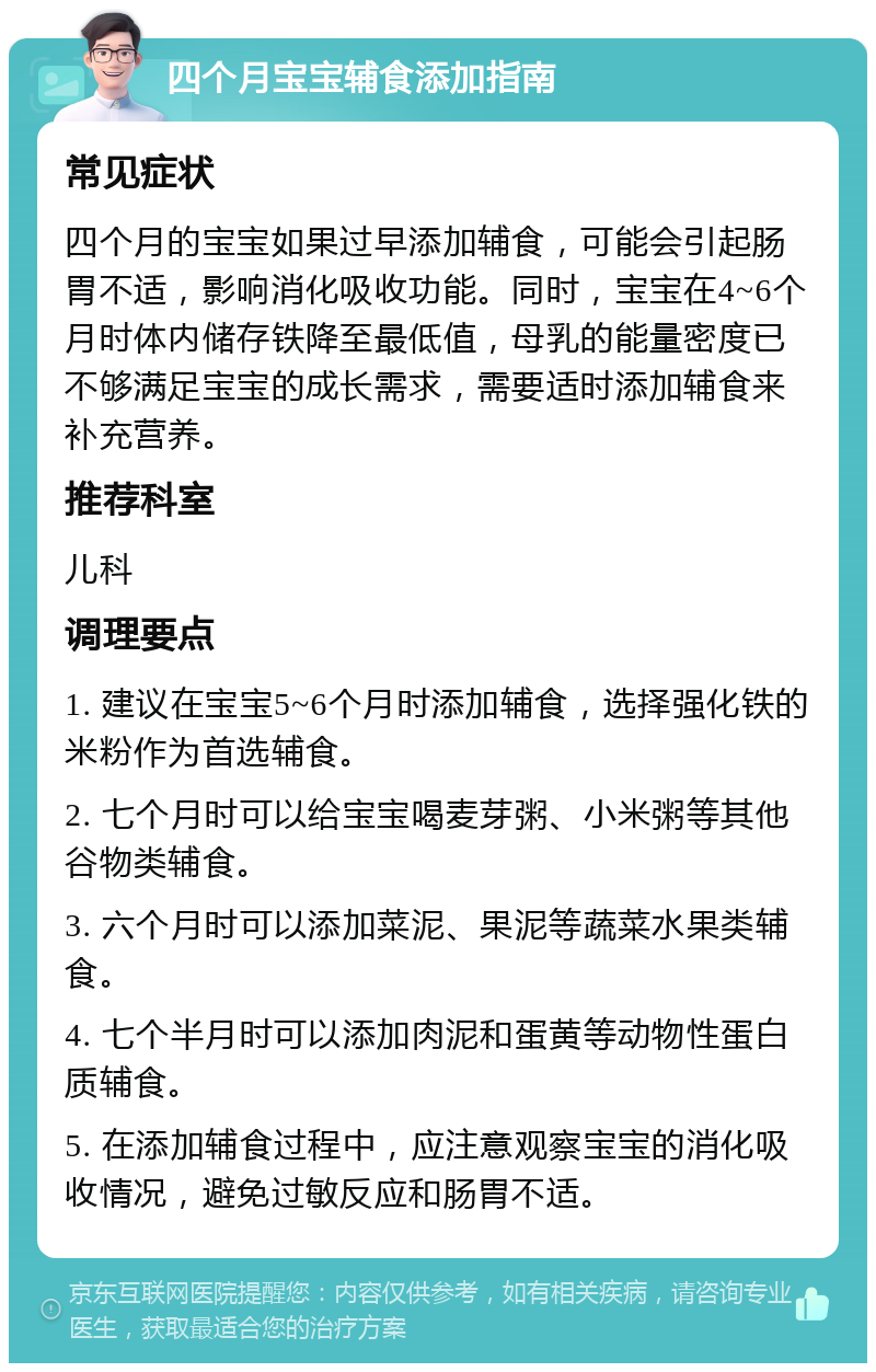 四个月宝宝辅食添加指南 常见症状 四个月的宝宝如果过早添加辅食，可能会引起肠胃不适，影响消化吸收功能。同时，宝宝在4~6个月时体内储存铁降至最低值，母乳的能量密度已不够满足宝宝的成长需求，需要适时添加辅食来补充营养。 推荐科室 儿科 调理要点 1. 建议在宝宝5~6个月时添加辅食，选择强化铁的米粉作为首选辅食。 2. 七个月时可以给宝宝喝麦芽粥、小米粥等其他谷物类辅食。 3. 六个月时可以添加菜泥、果泥等蔬菜水果类辅食。 4. 七个半月时可以添加肉泥和蛋黄等动物性蛋白质辅食。 5. 在添加辅食过程中，应注意观察宝宝的消化吸收情况，避免过敏反应和肠胃不适。